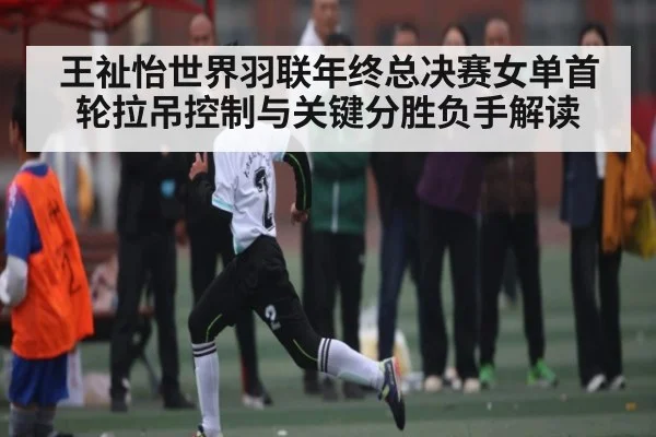 王祉怡世界羽联年终总决赛女单首轮拉吊控制与关键分胜负手解读