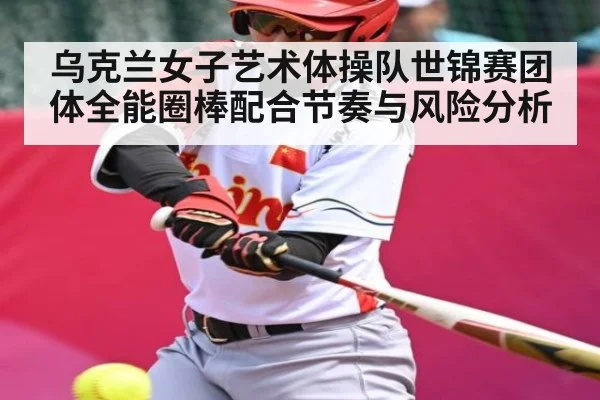 乌克兰女子艺术体操队世锦赛团体全能圈棒配合节奏与风险分析